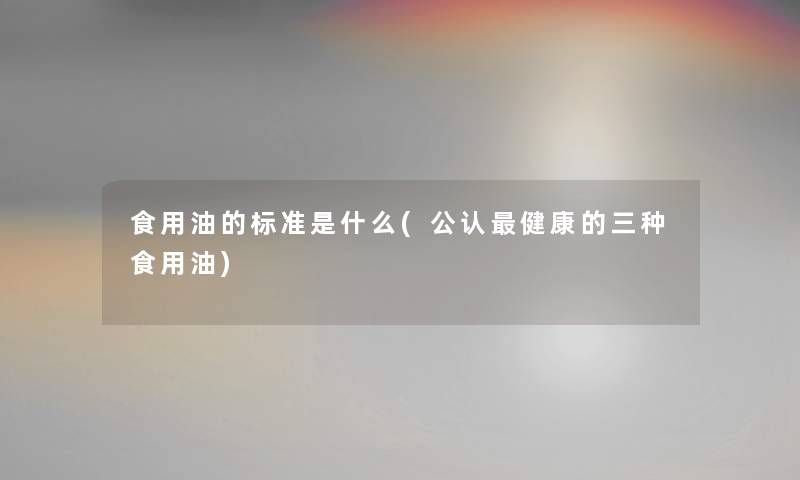 食用油的标准是什么(不错健康的三种食用油)