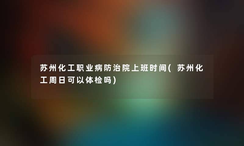 苏州化工职业病防治院上班时间(苏州化工周日可以体检吗)