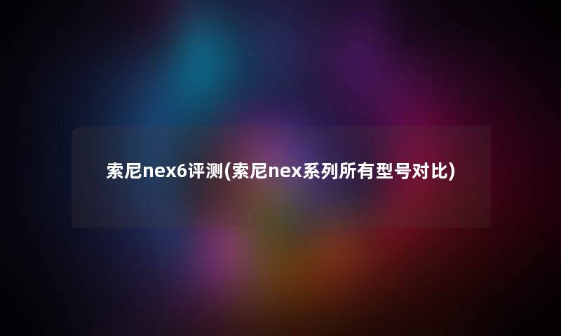 索尼nex6评测(索尼nex系列所有型号对比) 索尼nex6评测(索尼nex系列所有型号对比)