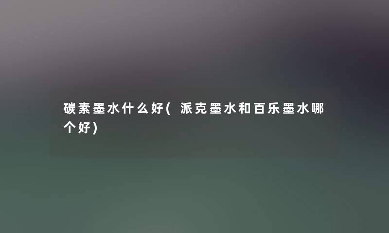 碳素墨水什么好(派克墨水和百乐墨水哪个好)