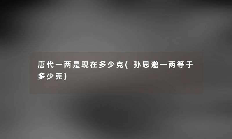 唐代一两是现在多少克(孙思邈一两等于多少克)