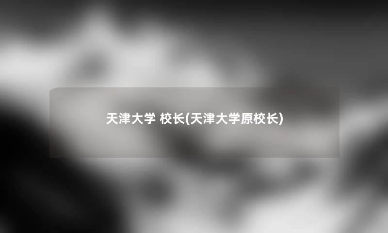 天津大学 校长(天津大学原校长) 天津大学 校长(天津大学原校长)