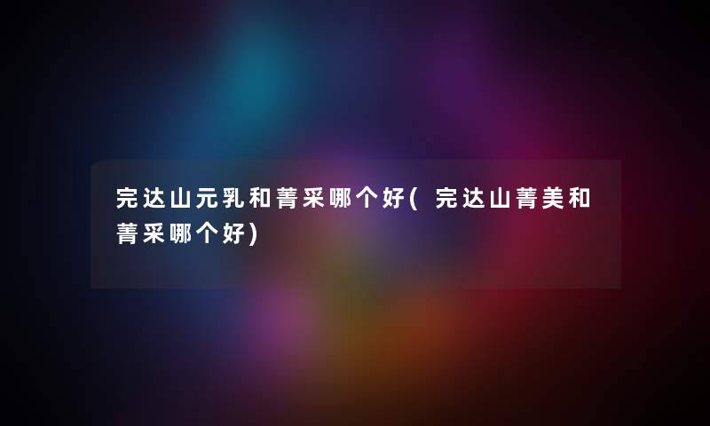完达山元乳和菁采哪个好(完达山菁美和菁采哪个好)