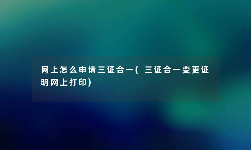 网上怎么申请三证合一(三证合一变更证明网上打印) 网上怎么申请三证合一(三证合一变更证明网上打印)
