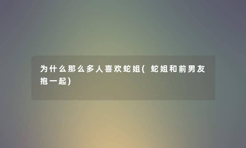为什么那么多人喜欢蛇姐(蛇姐和前男友抱一起) 为什么那么多人喜欢蛇姐(蛇姐和前男友抱一起)