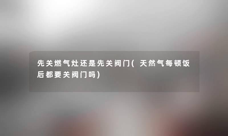 先关燃气灶还是先关阀门(天然气每顿饭后都要关阀门吗)