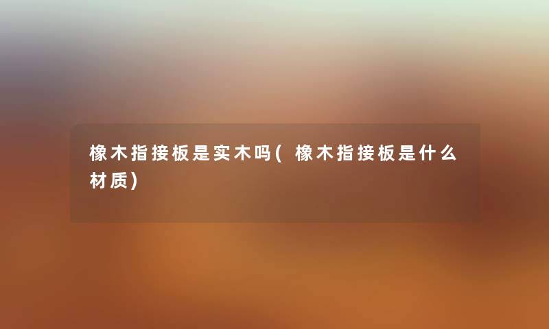 橡木指接板是实木吗(橡木指接板是什么材质) 橡木指接板是实木吗(橡木指接板是什么材质)