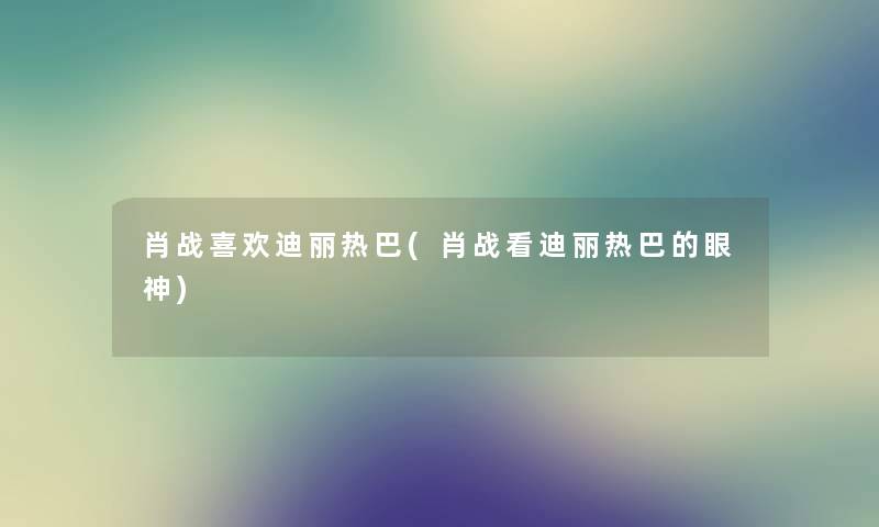 肖战喜欢迪丽热巴(肖战看迪丽热巴的眼神) 肖战喜欢迪丽热巴(肖战看迪丽热巴的眼神)