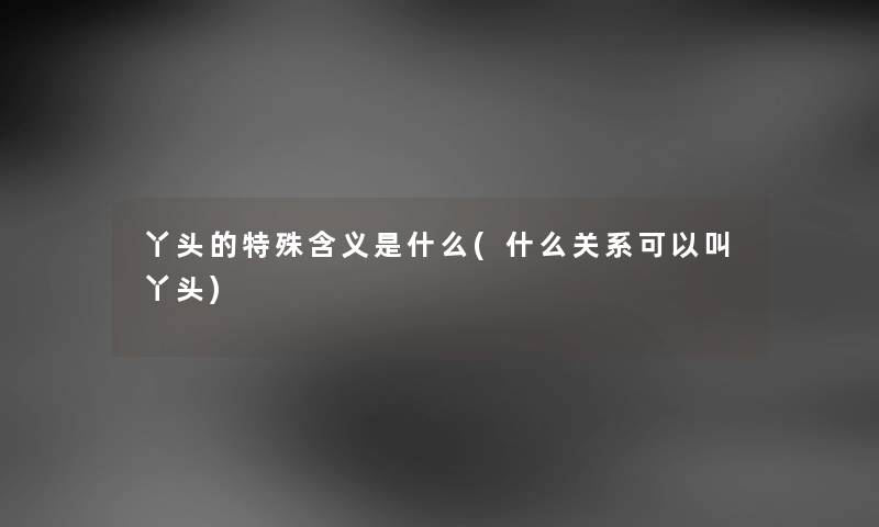 丫头的特殊含义是什么(什么关系可以叫丫头) 丫头的特殊含义是什么(什么关系可以叫丫头)