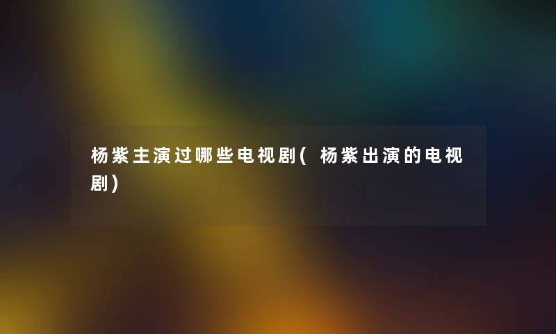 杨紫主演过哪些电视剧(杨紫出演的电视剧) 杨紫主演过哪些电视剧(杨紫出演的电视剧)