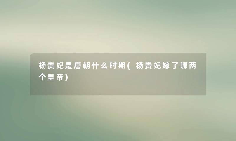 杨贵妃是唐朝什么时期(杨贵妃嫁了哪两个皇帝) 杨贵妃是唐朝什么时期(杨贵妃嫁了哪两个皇帝)