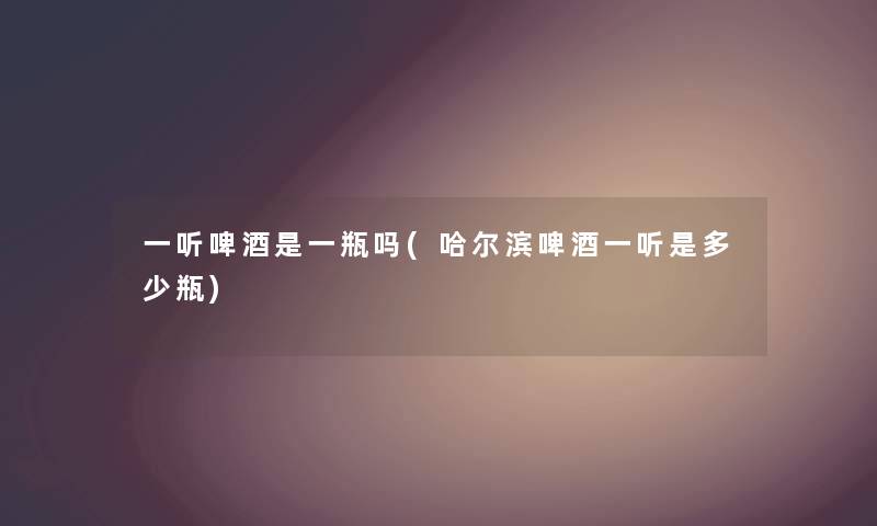 一听啤酒是一瓶吗(哈尔滨啤酒一听是多少瓶)