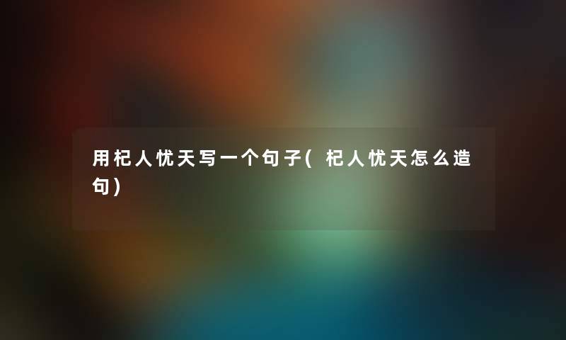 用杞人忧天写一个句子(杞人忧天怎么造句) 用杞人忧天写一个句子(杞人忧天怎么造句)