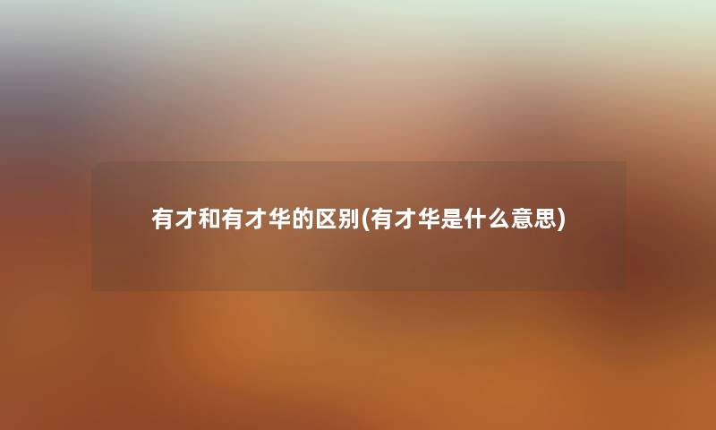 有才和有才华的区别(有才华是什么意思) 有才和有才华的区别(有才华是什么意思)