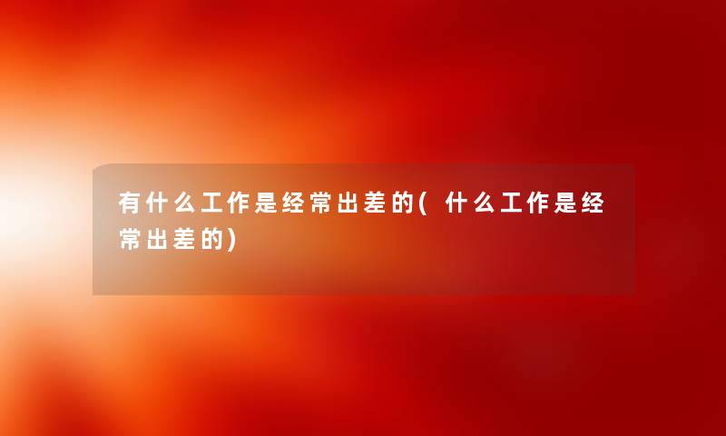 有什么工作是经常出差的(什么工作是经常出差的)