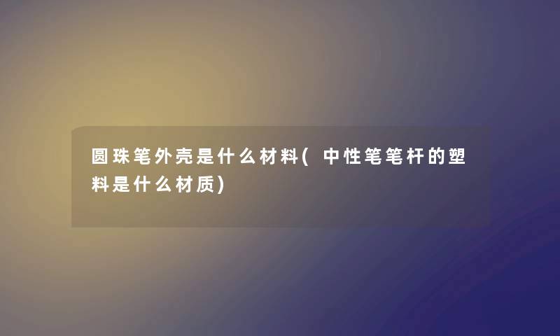 圆珠笔外壳是什么材料(中性笔笔杆的塑料是什么材质)