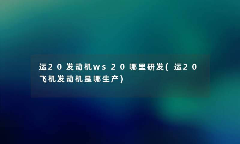 运20发动机ws20哪里研发(运20飞机发动机是哪生产)