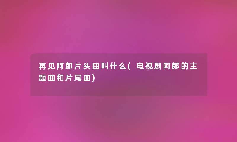 再见阿郎片头曲叫什么(电视剧阿郎的主题曲和片尾曲) 再见阿郎片头曲叫什么(电视剧阿郎的主题曲和片尾曲)