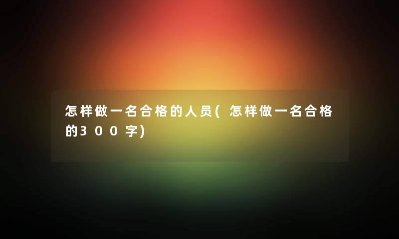 怎样做一名合格的人员(怎样做一名合格的300字) 怎样做一名合格的人员(怎样做一名合格的300字)