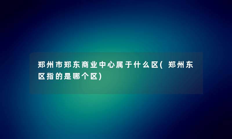 郑州市郑东商业中心属于什么区(郑州东区指的是哪个区)