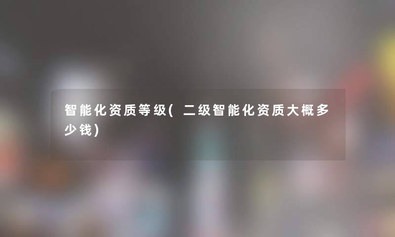 智能化资质等级(二级智能化资质大概多少钱) 智能化资质等级(二级智能化资质大概多少钱)