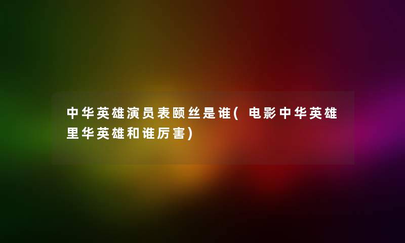 中华英雄演员表颐丝是谁(电影中华英雄里华英雄和谁厉害)