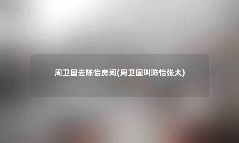 周卫国去陈怡房间(周卫国叫陈怡张太) 周卫国去陈怡房间(周卫国叫陈怡张太)
