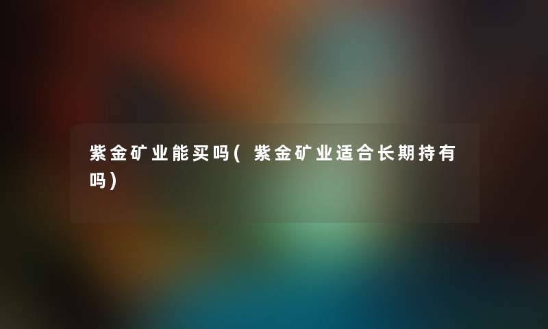 紫金矿业能买吗(紫金矿业适合长期持有吗)