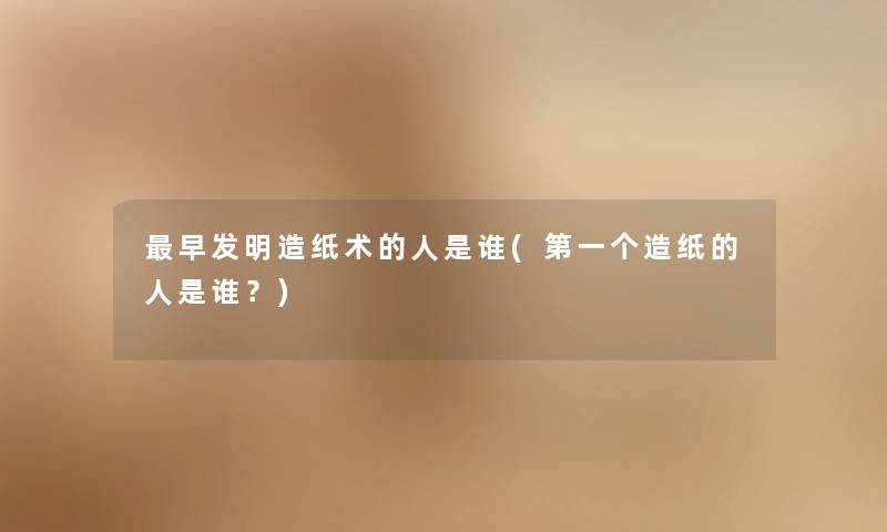 早发明造纸术的人是谁(第一个造纸的人是谁？)