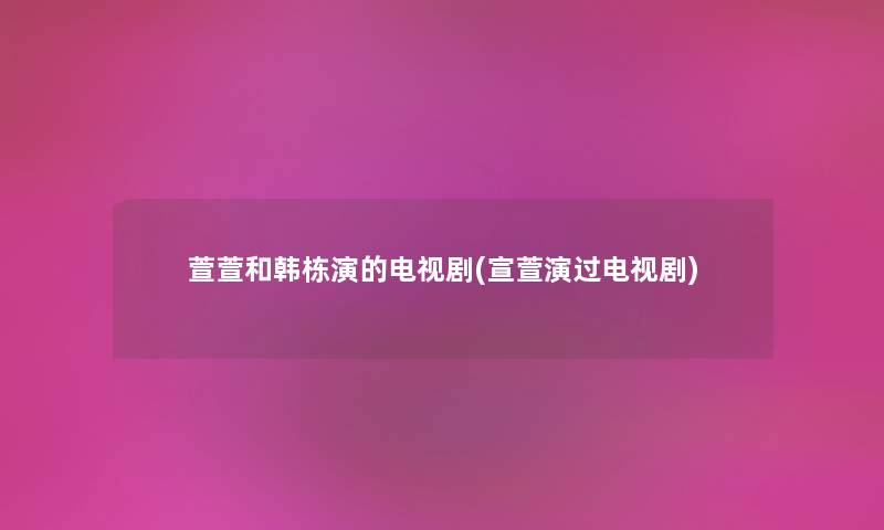萱萱和韩栋演的电视剧(宣萱演过电视剧)