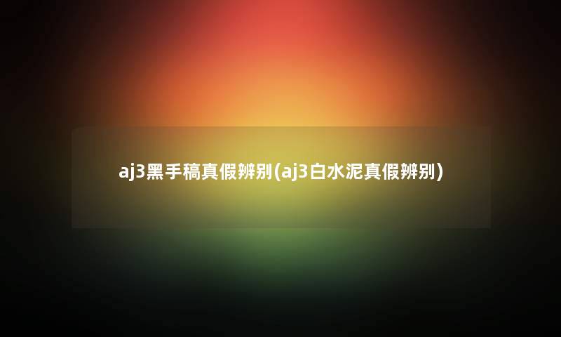 aj3黑手稿真假辨别(aj3白水泥真假辨别)