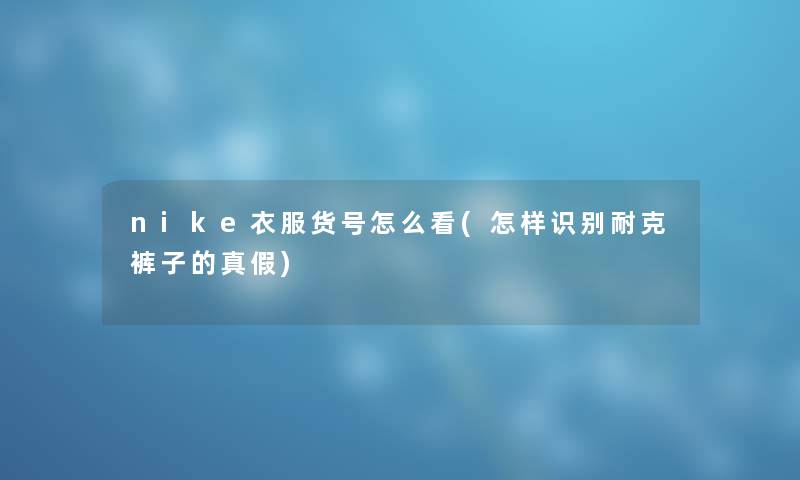 nike衣服货号怎么看(怎样识别耐克裤子的真假) nike衣服货号怎么看(怎样识别耐克裤子的真假)