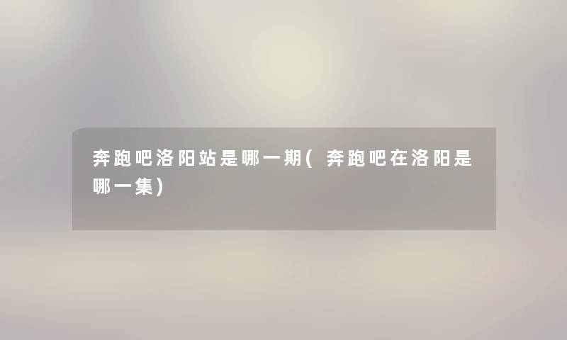 奔跑吧洛阳站是哪一期(奔跑吧在洛阳是哪一集) 奔跑吧洛阳站是哪一期(奔跑吧在洛阳是哪一集)
