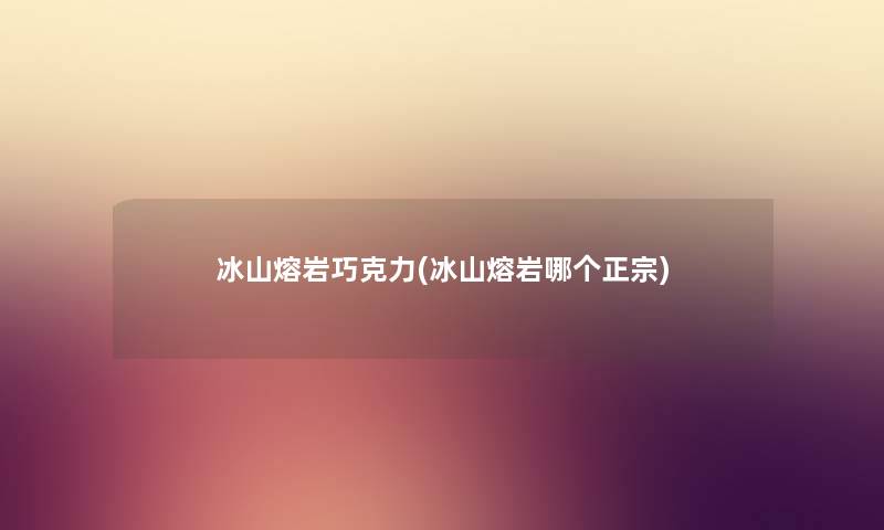 冰山熔岩巧克力(冰山熔岩哪个正宗)