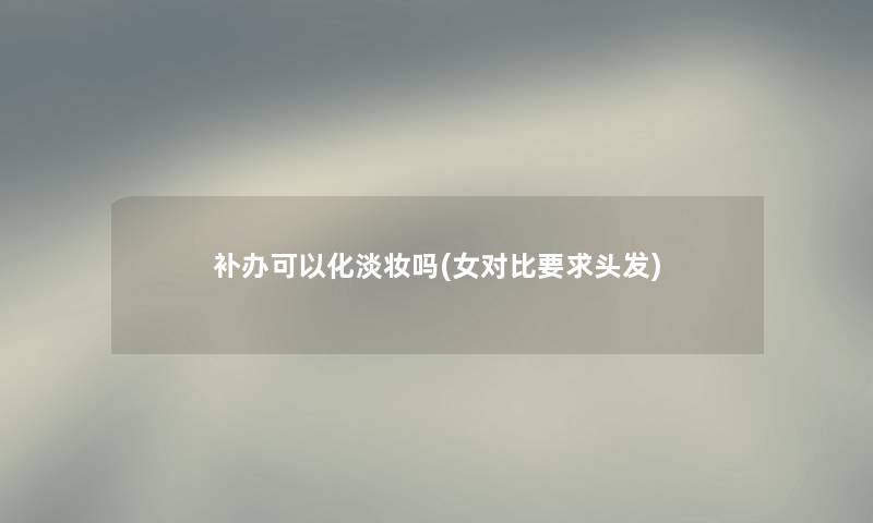 补办可以化淡妆吗(女对比要求头发)