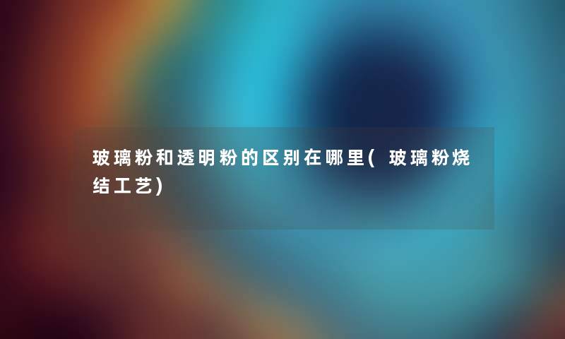 玻璃粉和透明粉的区别在哪里(玻璃粉烧结工艺)