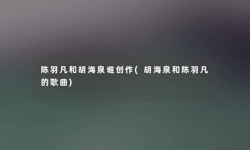 陈羽凡和胡海泉谁创作(胡海泉和陈羽凡的歌曲) 陈羽凡和胡海泉谁创作(胡海泉和陈羽凡的歌曲)