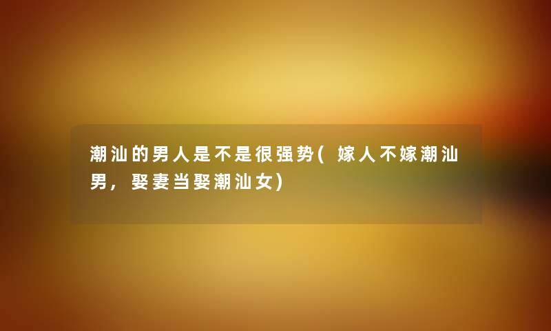潮汕的男人是不是很强势(嫁人不嫁潮汕男,娶妻当娶潮汕女) 潮汕的男人是不是很强势(嫁人不嫁潮汕男,娶妻当娶潮汕女)