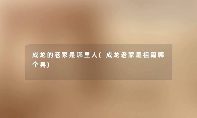 成龙的老家是哪里人(成龙老家是祖籍哪个县) 成龙的老家是哪里人(成龙老家是祖籍哪个县)