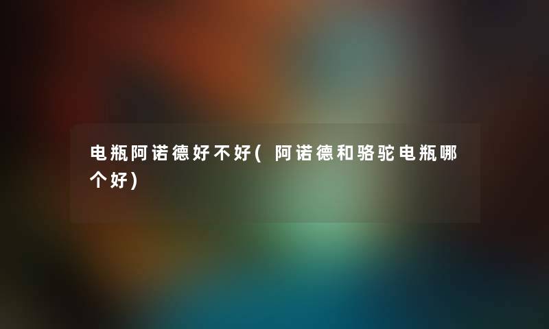 电瓶阿诺德好不好(阿诺德和骆驼电瓶哪个好) 电瓶阿诺德好不好(阿诺德和骆驼电瓶哪个好)