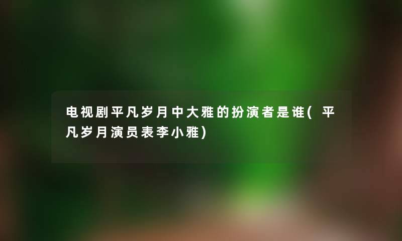 电视剧平凡岁月中大雅的扮演者是谁(平凡岁月演员表李小雅) 电视剧平凡岁月中大雅的扮演者是谁(平凡岁月演员表李小雅)