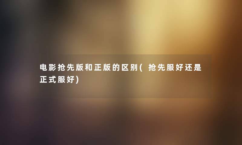 电影抢先版和正版的区别(抢先服好还是正式服好) 电影抢先版和正版的区别(抢先服好还是正式服好)