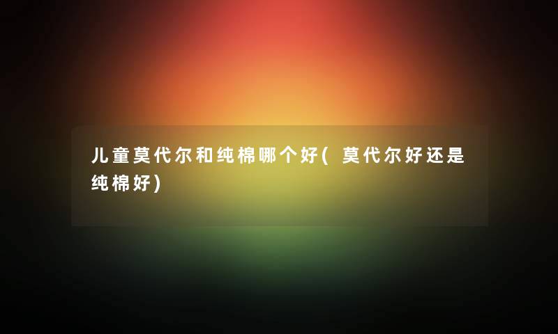 儿童莫代尔和纯棉哪个好(莫代尔好还是纯棉好) 儿童莫代尔和纯棉哪个好(莫代尔好还是纯棉好)