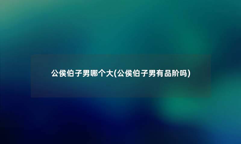 公侯伯子男哪个大(公侯伯子男有品阶吗)