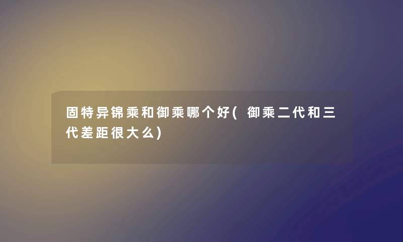 固特异锦乘和御乘哪个好(御乘二代和三代差距很大么) 固特异锦乘和御乘哪个好(御乘二代和三代差距很大么)