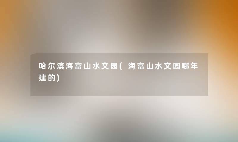 哈尔滨海富山水文园(海富山水文园哪年建的)