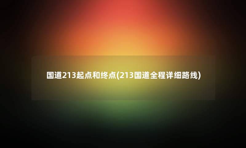 国道213起点和终点(213国道全程详细路线) 国道213起点和终点(213国道全程详细路线)