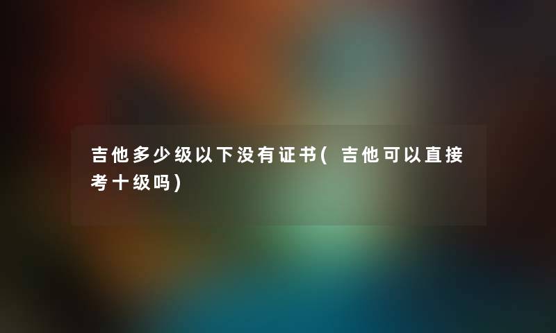 吉他多少级以下没有证书(吉他可以直接考十级吗) 吉他多少级以下没有证书(吉他可以直接考十级吗)