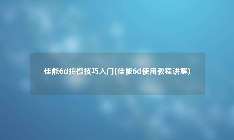 佳能6d拍摄技巧入门(佳能6d使用教程讲解)