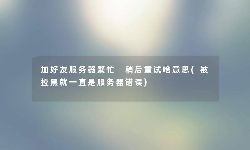 加好友服务器繁忙 稍后重试啥意思(被拉黑就一直是服务器错误) 加好友服务器繁忙 稍后重试啥意思(被拉黑就一直是服务器错误)